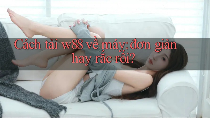 Cách tải w88 về máy: đơn giản hay rắc rối?