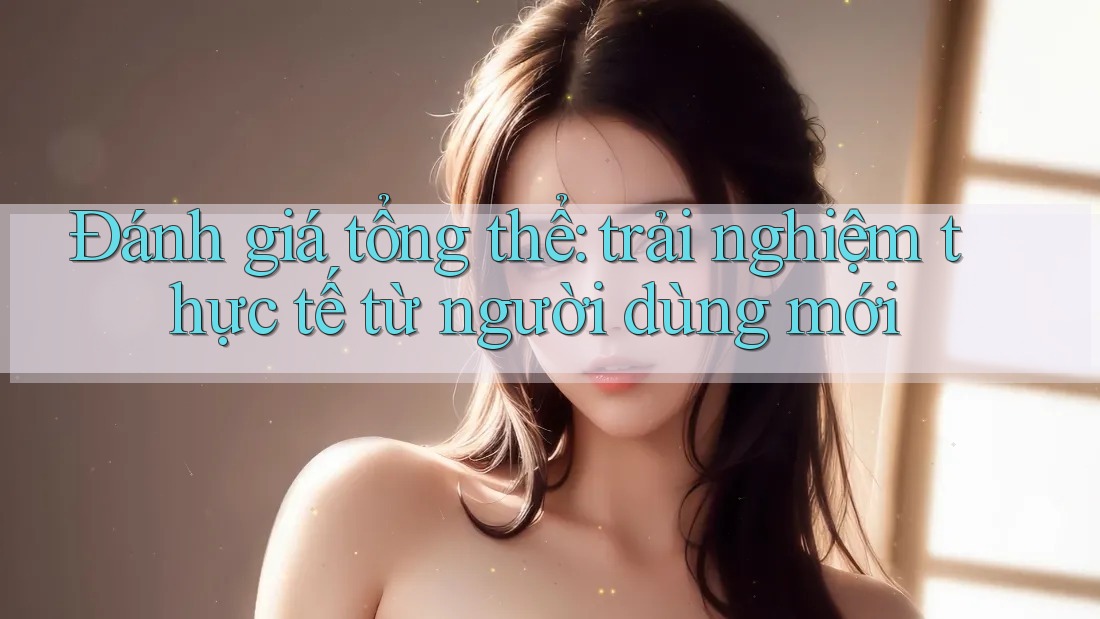 Đánh giá tổng thể: trải nghiệm thực tế từ người dùng mới