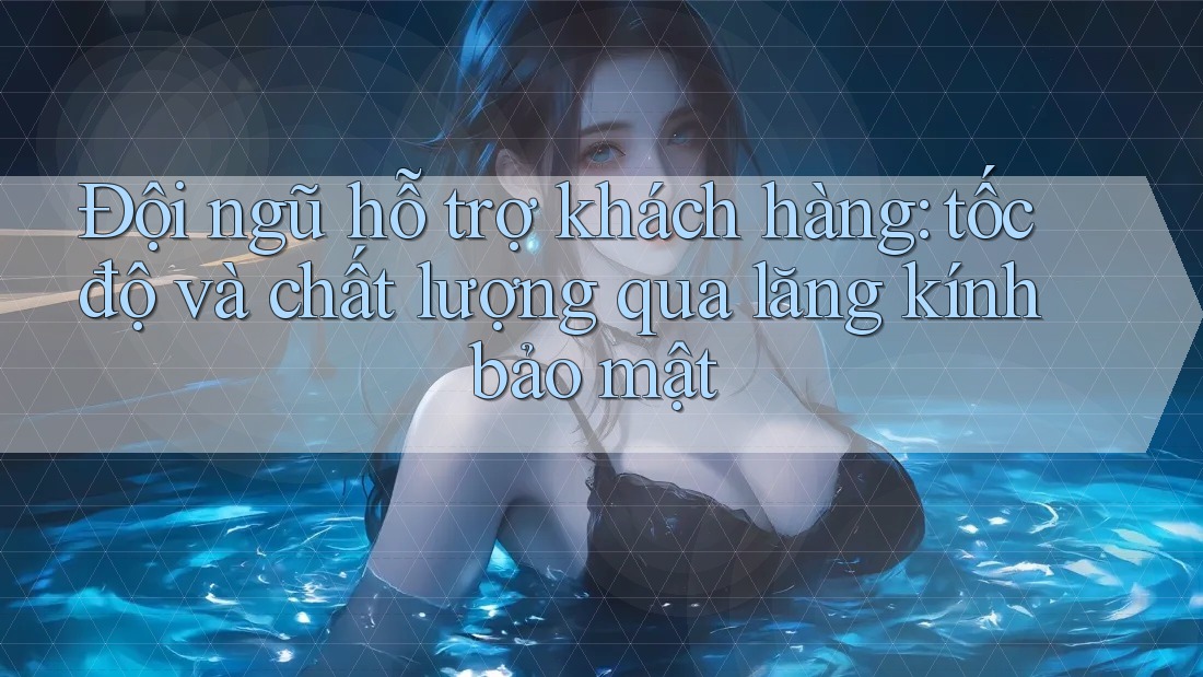 Đội ngũ hỗ trợ khách hàng: tốc độ và chất lượng qua lăng kính bảo mật