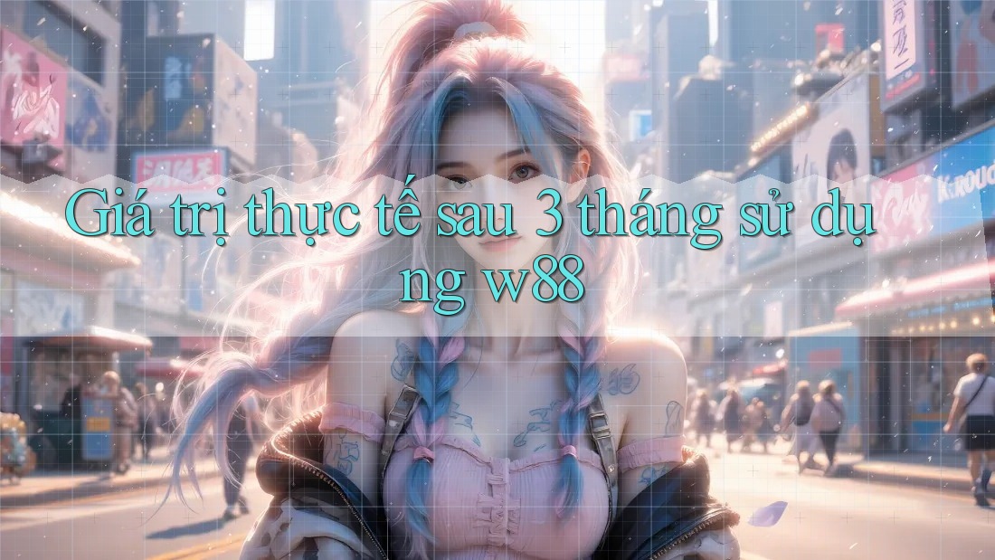 Giá trị thực tế sau 3 tháng sử dụng w88