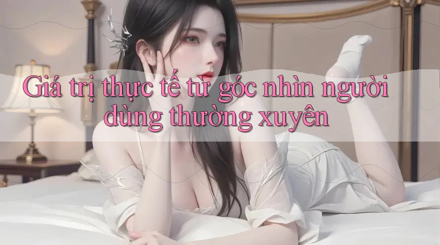 Giá trị thực tế từ góc nhìn người dùng thường xuyên
