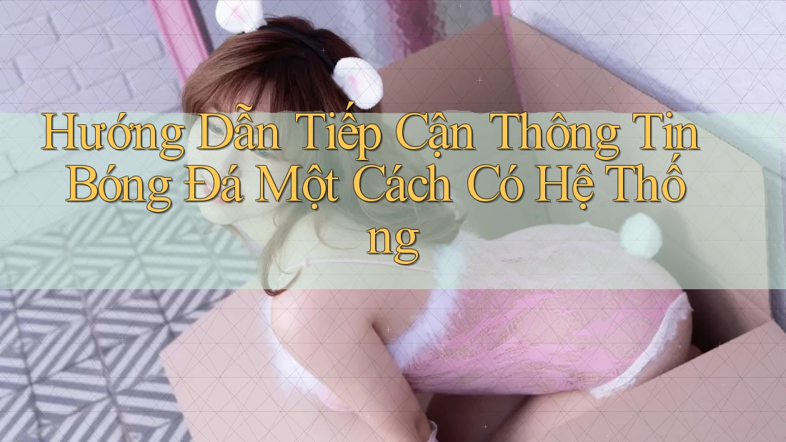 Hướng Dẫn Tiếp Cận Thông Tin Bóng Đá Một Cách Có Hệ Thống
