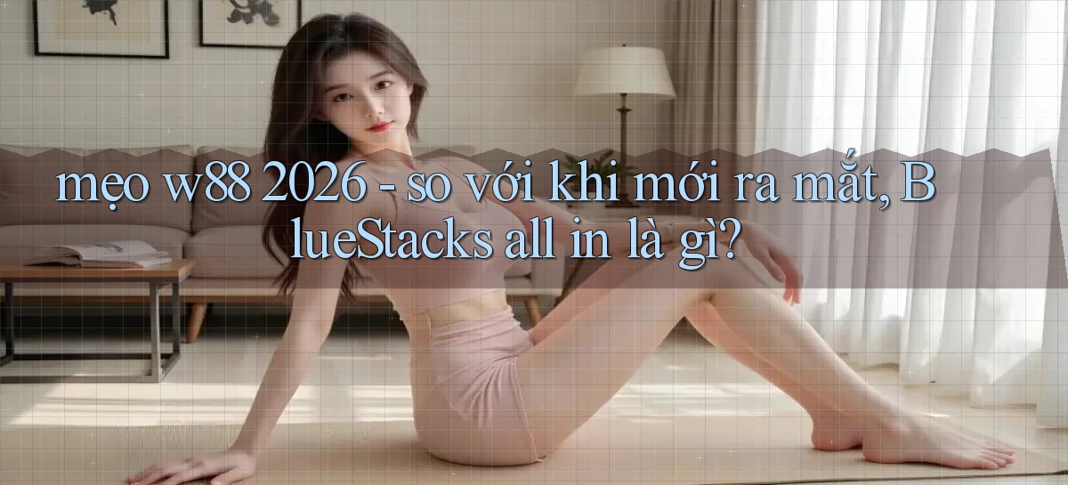 mẹo w88 2026   so với khi mới ra mắt, BlueStacks all in là gì