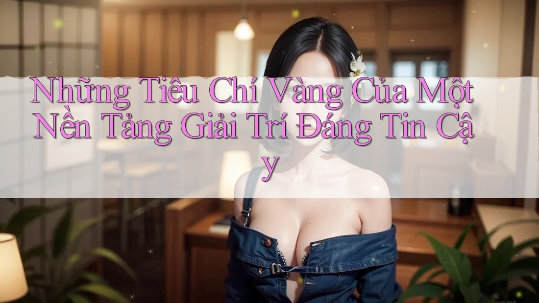 Những Tiêu Chí Vàng Của Một Nền Tảng Giải Trí Đáng Tin Cậy