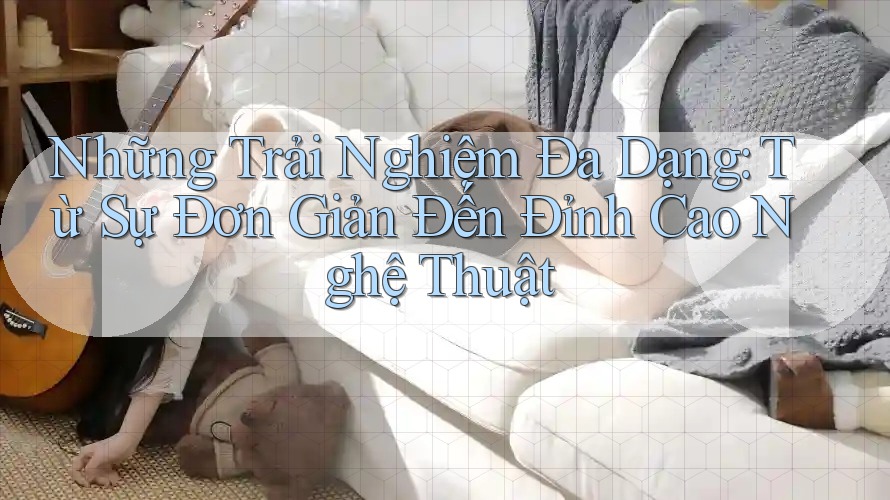Những Trải Nghiệm Đa Dạng: Từ Sự Đơn Giản Đến Đỉnh Cao Nghệ Thuật
