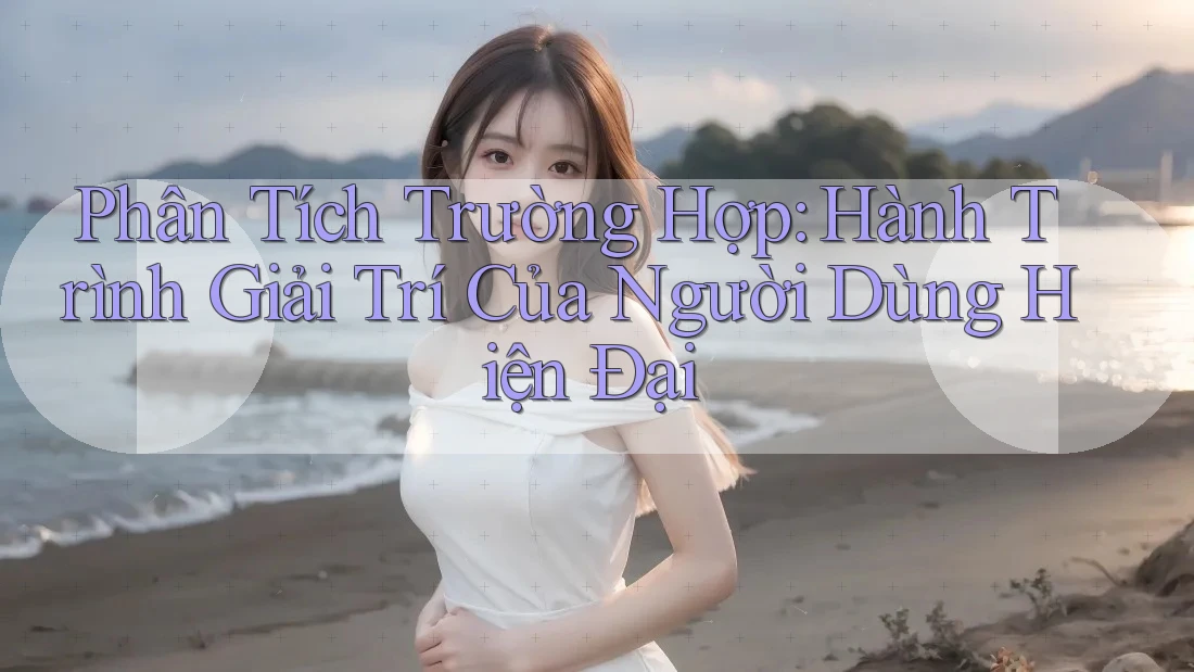 Phân Tích Trường Hợp: Hành Trình Giải Trí Của Người Dùng Hiện Đại