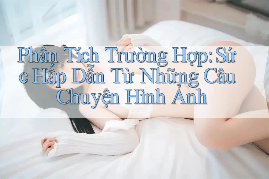 Phân Tích Trường Hợp: Sức Hấp Dẫn Từ Những Câu Chuyện Hình Ảnh