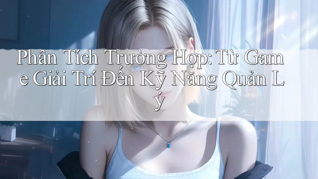 Phân Tích Trường Hợp: Từ Game Giải Trí Đến Kỹ Năng Quản Lý