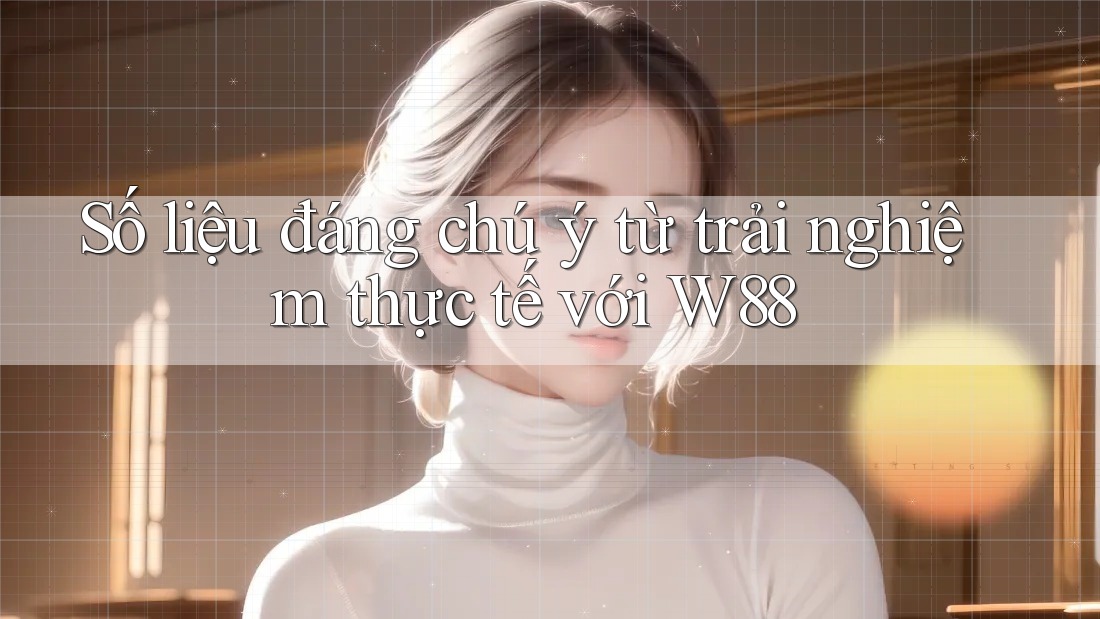 Số liệu đáng chú ý từ trải nghiệm thực tế với w88