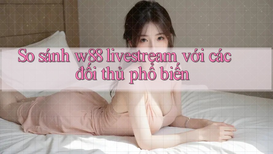 So sánh w88 livestream với các đối thủ phổ biến
