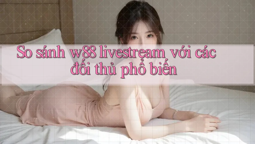 So sánh w88 livestream với các đối thủ phổ biến