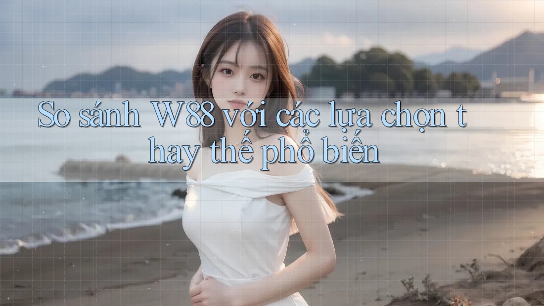 So sánh w88 với các lựa chọn thay thế phổ biến