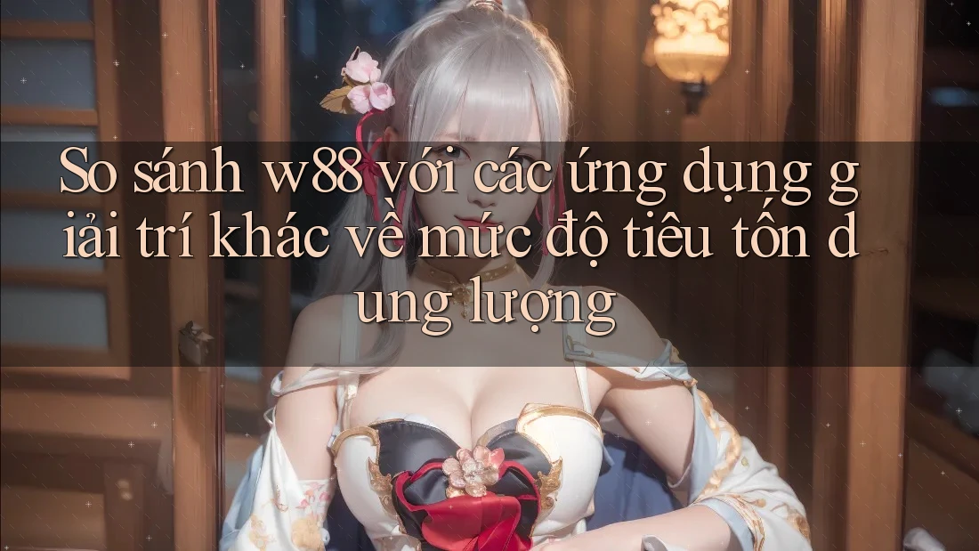 So sánh w88 với các ứng dụng giải trí khác về mức độ tiêu tốn dung lượng