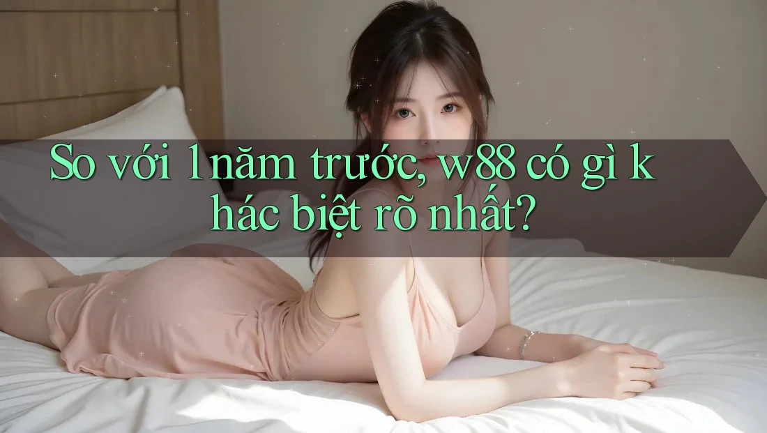 So với 1 năm trước, w88 có gì khác biệt rõ nhất?
