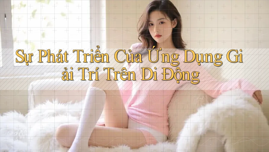Sự Phát Triển Của Ứng Dụng Giải Trí Trên Di Động Sự Phát Triển Của Ứng Dụng Giải Trí Trên Di Động