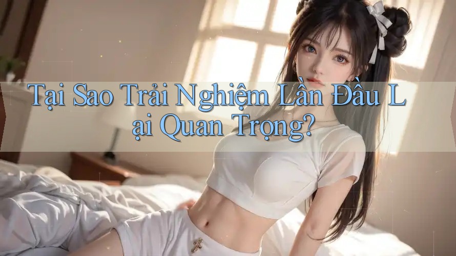 Tại Sao Trải Nghiệm Lần Đầu Lại Quan Trọng?