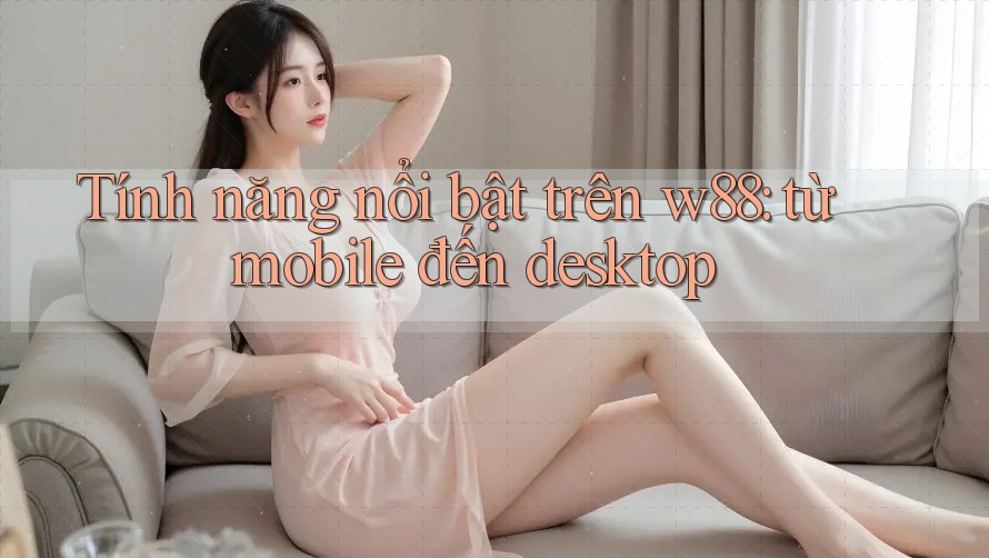 Tính năng nổi bật trên w88: từ mobile đến desktop