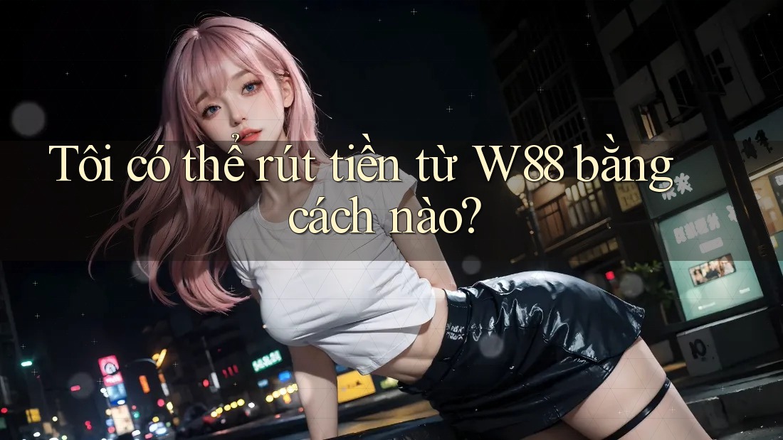 Tôi có thể rút tiền từ W88 bằng cách nào?