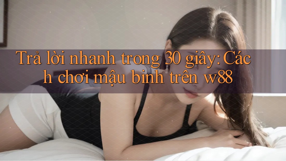 Trả lời nhanh trong 30 giây: Cách chơi mậu binh trên w88