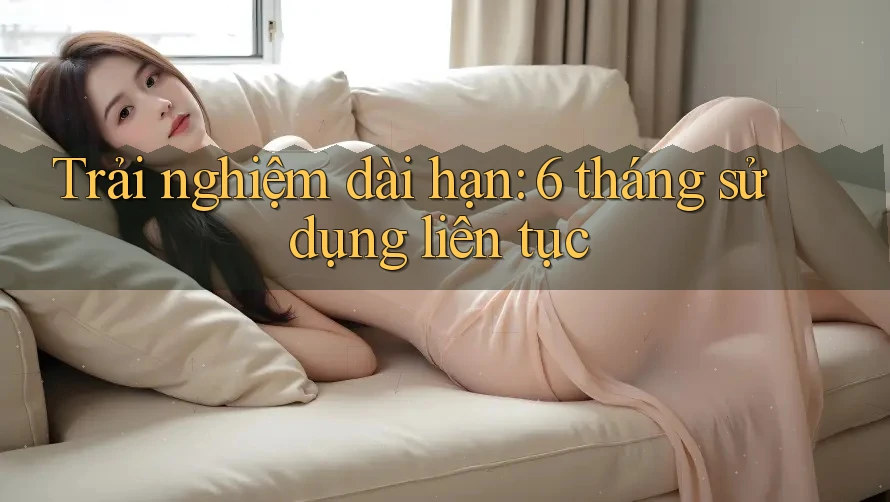 Trải nghiệm dài hạn: 6 tháng sử dụng liên tục Trải nghiệm dài hạn: 6 tháng sử dụng liên tục