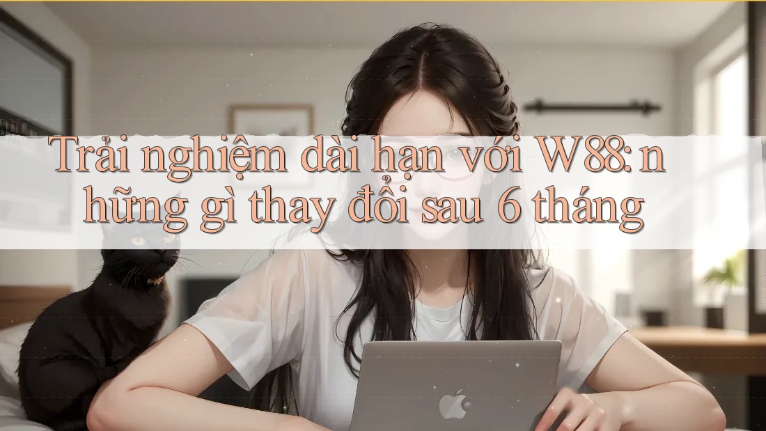 Trải nghiệm dài hạn với W88: những gì thay đổi sau 6 tháng