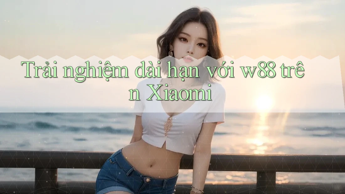 Trải nghiệm dài hạn với w88 trên Xiaomi
