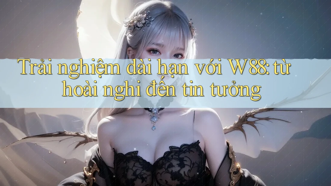 Trải nghiệm dài hạn với W88: từ hoài nghi đến tin tưởng