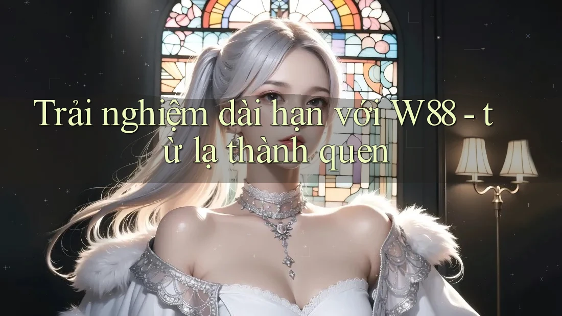 Trải nghiệm dài hạn với W88 - từ lạ thành quen Trải nghiệm dài hạn với W88 - từ lạ thành quen