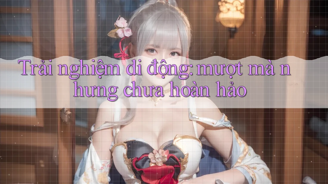 Trải nghiệm di động: mượt mà nhưng chưa hoàn hảo
