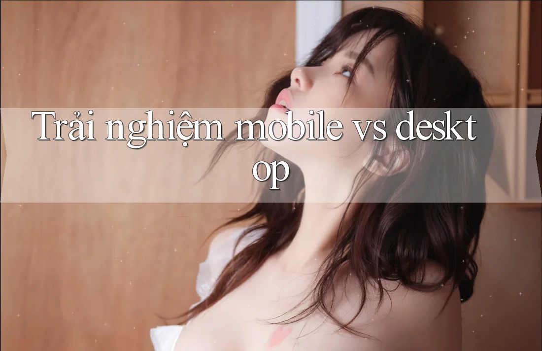 Trải nghiệm mobile vs desktop