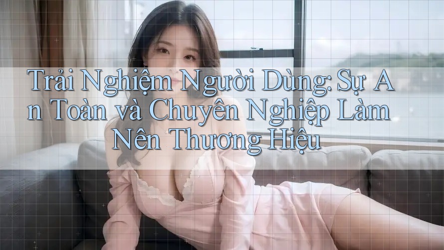 Trải Nghiệm Người Dùng: Sự An Toàn và Chuyên Nghiệp Làm Nên Thương Hiệu