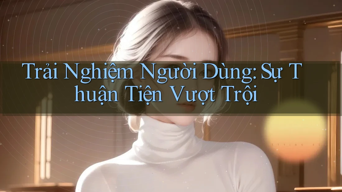 Trải Nghiệm Người Dùng: Sự Thuận Tiện Vượt Trội Trải Nghiệm Người Dùng: Sự Thuận Tiện Vượt Trội