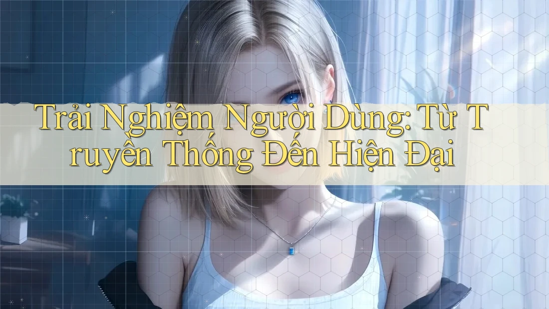 Trải Nghiệm Người Dùng: Từ Truyền Thống Đến Hiện Đại Trải Nghiệm Người Dùng: Từ Truyền Thống Đến Hiện Đại