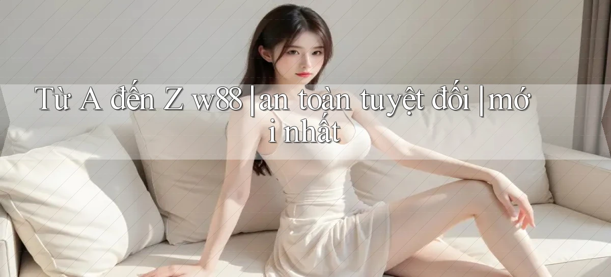 Từ A đến Z w88 an toàn tuyệt đối mới nhất