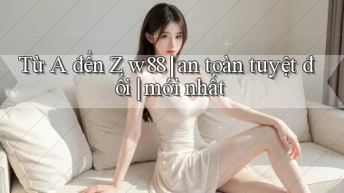 Từ A đến Z w88 an toàn tuyệt đối mới nhất