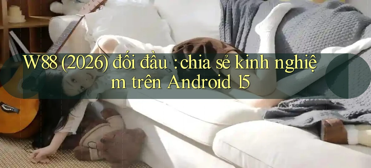 W88 (2026) đối đầu chia sẻ kinh nghiệm trên Android 15