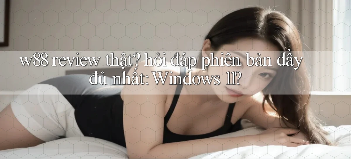 w88 review thật hỏi đáp phiên bản đầy đủ nhất Windows 11