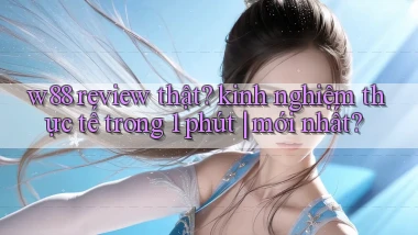 w88 review thật kinh nghiệm thực tế trong 1 phút mới nhất