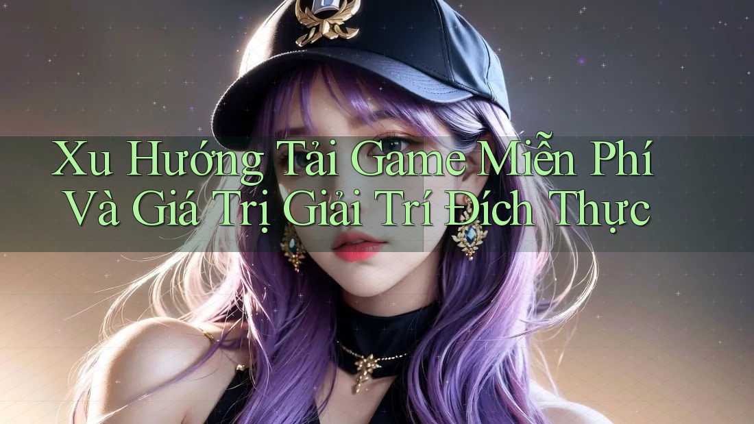 Xu Hướng Tải Game Miễn Phí Và Giá Trị Giải Trí Đích Thực