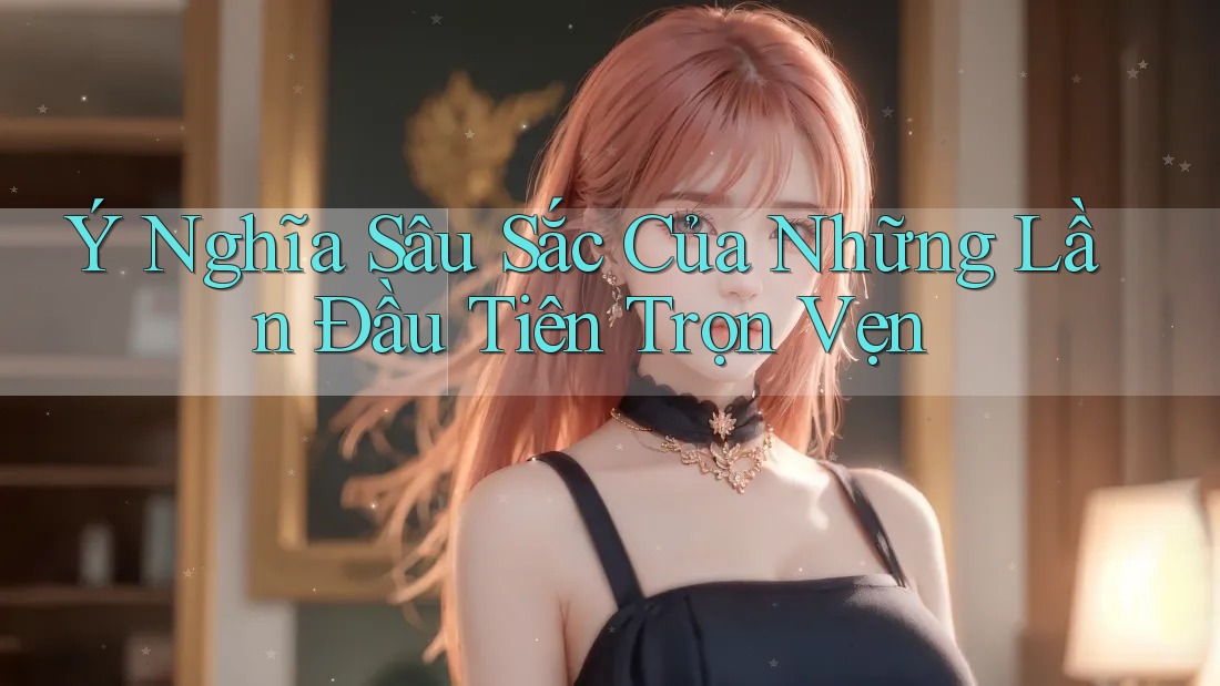 Ý Nghĩa Sâu Sắc Của Những Lần Đầu Tiên Trọn Vẹn Ý Nghĩa Sâu Sắc Của Những Lần Đầu Tiên Trọn Vẹn